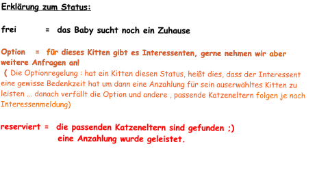 Erklärung zum Status:  frei        =  das Baby sucht noch ein Zuhause  Option   =  für dieses Kitten gibt es Interessenten, gerne nehmen wir aber weitere Anfragen an!  ( Die Optionregelung : hat ein Kitten diesen Status, heißt dies, dass der Interessent eine gewisse Bedenkzeit hat um dann eine Anzahlung für sein auserwähltes Kitten zu leisten ... danach verfällt die Option und andere , passende Katzeneltern folgen je nach Interessenmeldung)  reserviert =  die passenden Katzeneltern sind gefunden ;)                 eine Anzahlung wurde geleistet.