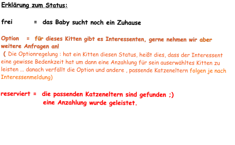 Erklärung zum Status:  frei        =  das Baby sucht noch ein Zuhause  Option   =  für dieses Kitten gibt es Interessenten, gerne nehmen wir aber weitere Anfragen an!  ( Die Optionregelung : hat ein Kitten diesen Status, heißt dies, dass der Interessent eine gewisse Bedenkzeit hat um dann eine Anzahlung für sein auserwähltes Kitten zu leisten ... danach verfällt die Option und andere , passende Katzeneltern folgen je nach Interessenmeldung)  reserviert =  die passenden Katzeneltern sind gefunden ;)                 eine Anzahlung wurde geleistet.